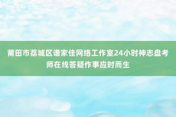 莆田市荔城区谱家佳网络工作室24小时神志盘考师在线答疑作事应时而生