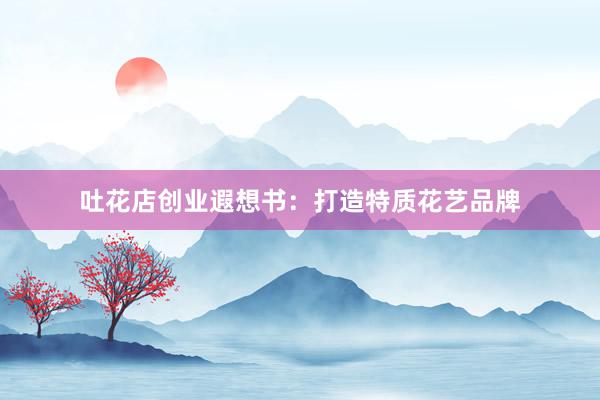 吐花店创业遐想书：打造特质花艺品牌