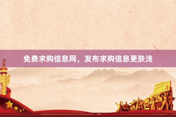 免费求购信息网，发布求购信息更肤浅