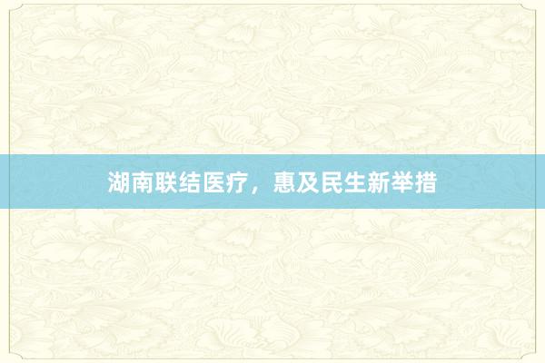 湖南联结医疗，惠及民生新举措